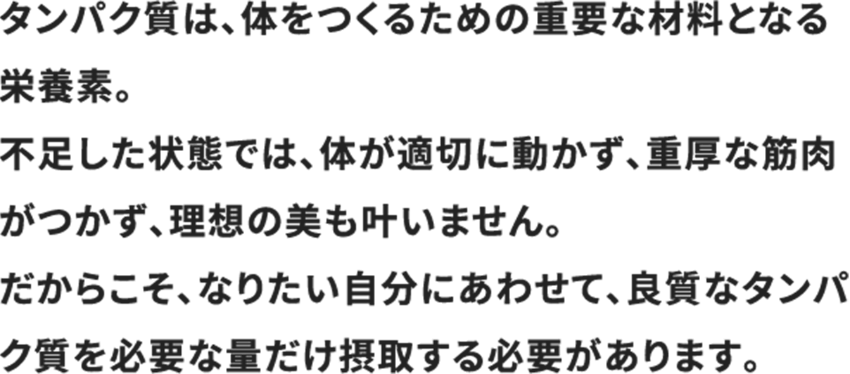 タンパク質は、体をつくるための重要な材料となる栄養素。 
                        不足した状態では、体が適切に動かず、重厚な筋肉がつかず、理想の美も叶いません。 
                        だからこそ、なりたい自分にあわせて、良質なタンパク質を必要な量だけ摂取する必要があります。