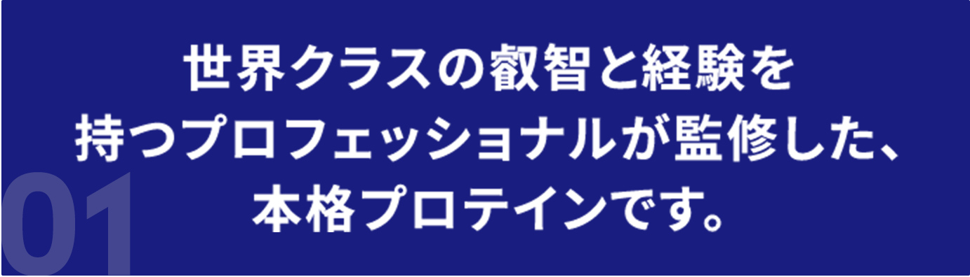 世界クラスの叡智と経験を持つプロフェッショナルが監修した、本格プロテインです。